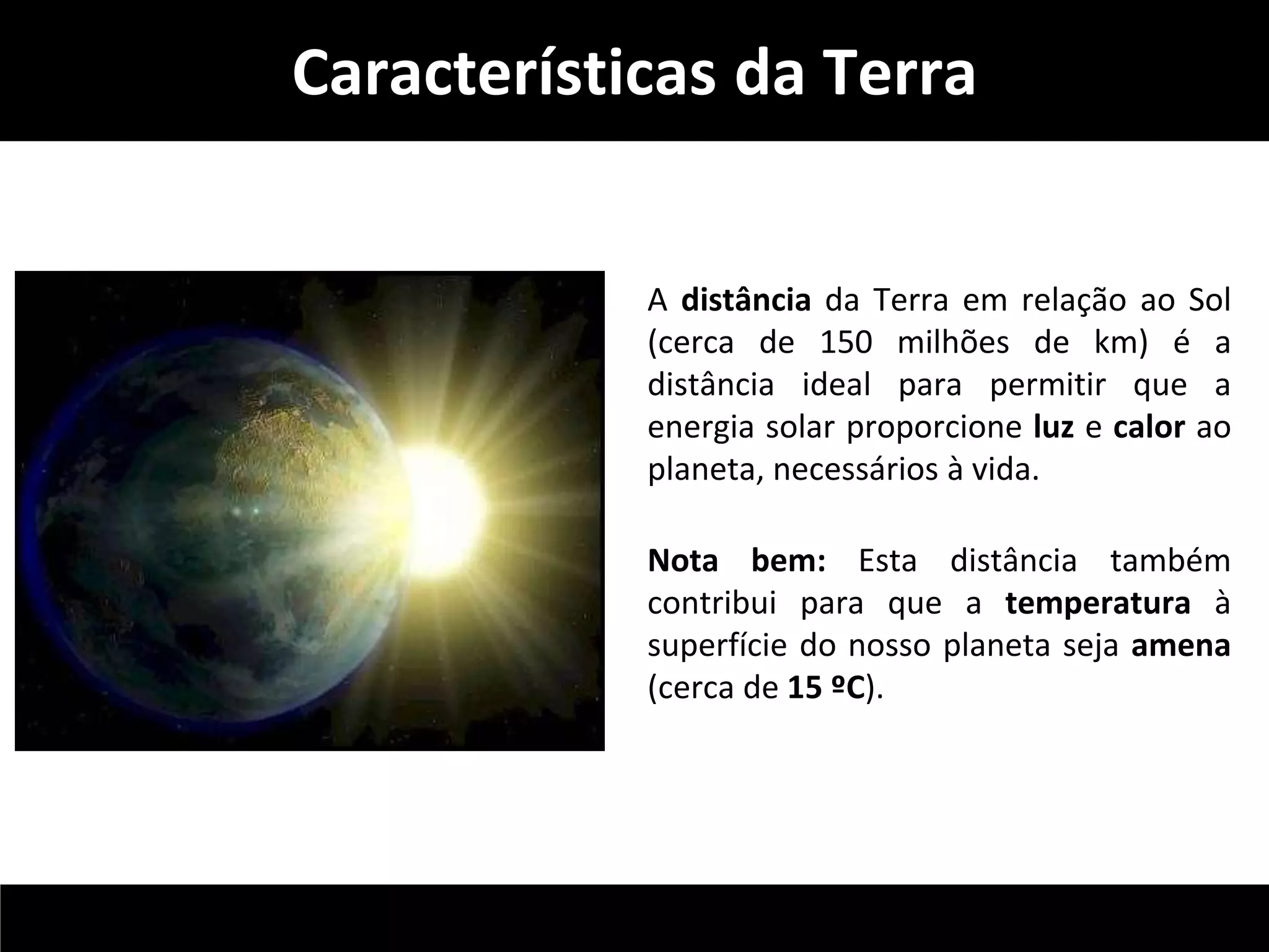 Características da Terra 
A distância da Terra em relação ao Sol 
(cerca de 150 milhões de km) é a 
distância ideal para permitir que a 
energia solar proporcione luz e calor ao 
planeta, necessários à vida. 
Nota bem: Esta distância também 
contribui para que a temperatura à 
superfície do nosso planeta seja amena 
(cerca de 15 ºC). 
 