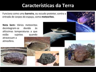 Características da Terra 
Funciona como uma barreira, ou escudo protetor, contra a 
entrada de corpos do espaço, como meteoritos. 
Nota bem: Vários meteoritos 
desintegram-se devido às 
altíssimas temperaturas a que 
estão sujeitos quando 
atravessam a 
atmosfera. 
 