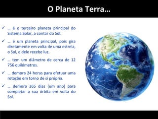 O Planeta Terra… 
 … é o terceiro planeta principal do 
Sistema Solar, a contar do Sol. 
 … é um planeta principal, pois gira 
diretamente em volta de uma estrela, 
o Sol, e dele recebe luz. 
 … tem um diâmetro de cerca de 12 
756 quilómetros. 
 … demora 24 horas para efetuar uma 
rotação em torno de si própria. 
 … demora 365 dias (um ano) para 
completar a sua órbita em volta do 
Sol. 
 