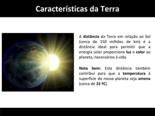 Características da Terra 
A distância da Terra em relação ao Sol 
(cerca de 150 milhões de km) é a 
distância ideal para permitir que a 
energia solar proporcione luz e calor ao 
planeta, necessários à vida. 
Nota bem: Esta distância também 
contribui para que a temperatura à 
superfície do nosso planeta seja amena 
(cerca de 15 ºC). 
 
