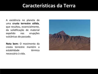 Características da Terra 
A existência no planeta de 
uma crusta terrestre sólida, 
que resultou, essencialmente, 
da solidificação de material 
expelido nas erupções 
vulcânicas do passado. 
Nota bem: O movimento da 
crosta terrestre mantém a 
estabilidade térmica 
necessária à vida. 
 