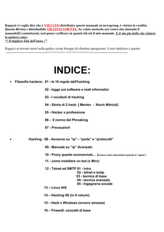 Ragazzi vi voglio dire che è VIETATO distribuire questo manuale su newsgroup, è vietata la vendita.
Questa Rivista e distribuibile GRATUITAMENTE. Se volete metterlo nel vostro sito (intendo il
manuale) contattarmi, cosi posso verificare in quanti siti stà il mio manuale. E il sito piu bello che visiterò
lo metterò come:
“! Il migliore link dell’anno !”
Ragazzi se trovate errori nella guida o avete bisogno di chiedere spiegazioni: il mio indirizzo è questo:
-------------------------------------<<<<<<<<<< >>>>>>>>>>>>>----------------------------------
INDICE:
• Filosofia hackers: 01 - le 10 regole dell'hacking
02 - legge sul software e reati informatici
03 - I vocaboli di hacking
04 - Storie di 2 hack: [ Mentor - Kevin Mitnick]
05 - Hacker x professione
06 - Il nonno del Phreaking
07 - Precauzioni
• Hacking : 08 - Accenno su “ip” - “porte” e “protocolli”
09 - Manuale su “ip” Avanzato
10 - Proxy questo sconosciuto… (ovvero come nascondersi quando si “opera”)
11 - come installare un bot (x Mirc)
12 - Telnet ed SMTP 01 - intro
02 - telnet e smtp
03 - tecnica di base
04 - tecnica avanzata
05 - Ingegneria sociale
13 – Linux IHS
14 – Hacking IIS (in 9 volumi)
15 – Hack x Windows (ovvero winzozz)
16 – Firewall: concetti di base
 