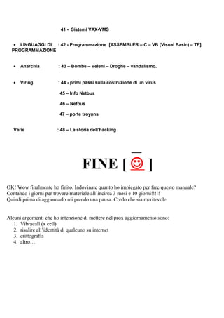 41 - Sistemi VAX-VMS
• LINGUAGGI DI : 42 - Programmazione [ASSEMBLER – C – VB (Visual Basic) – TP]
PROGRAMMAZIONE
• Anarchia : 43 – Bombe – Veleni – Droghe – vandalismo.
• Viring : 44 - primi passi sulla costruzione di un virus
45 – Info Netbus
46 – Netbus
47 – porte troyans
Varie : 48 – La storia dell’hacking
____
FINE [  ]
OK! Wow finalmente ho finito. Indovinate quanto ho impiegato per fare questo manuale?
Contando i giorni per trovare materiale all’incirca 3 mesi e 10 giorni!!!!!
Quindi prima di aggiornarlo mi prendo una pausa. Credo che sia meritevole.
Alcuni argomenti che ho intenzione di mettere nel prox aggiornamento sono:
1. Vibracall (x cell)
2. risalire all’identità di qualcuno su internet
3. crittografia
4. altro…
 