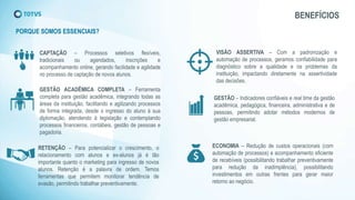 BENEFÍCIOS
PORQUE SOMOS ESSENCIAIS?
GESTÃO – Indicadores confiáveis e real time da gestão
acadêmica, pedagógica, financeira, administrativa e de
pessoas, permitindo adotar métodos modernos de
gestão empresarial.
ECONOMIA – Redução de custos operacionais (com
automação de processos) e acompanhamento eficiente
de recebíveis (possibilitando trabalhar preventivamente
para redução da inadimplência), possibilitando
investimentos em outras frentes para gerar maior
retorno ao negócio.
RETENÇÃO – Para potencializar o crescimento, o
relacionamento com alunos e ex-alunos já é tão
importante quanto o marketing para ingresso de novos
alunos. Retenção é a palavra de ordem. Temos
ferramentas que permitem monitorar tendência de
evasão, permitindo trabalhar preventivamente.
VISÃO ASSERTIVA – Com a padronização e
automação de processos, geramos confiabilidade para
diagnóstico sobre a qualidade e os problemas da
instituição, impactando diretamente na assertividade
das decisões.
CAPTAÇÃO – Processos seletivos flexíveis,
tradicionais ou agendados, inscrições e
acompanhamento online, gerando facilidade e agilidade
no processo de captação de novos alunos.
GESTÃO ACADÊMICA COMPLETA – Ferramenta
completa para gestão acadêmica, integrando todas as
áreas da instituição, facilitando e agilizando processos
de forma integrada, desde o ingresso do aluno à sua
diplomação, atendendo à legislação e contemplando
processos financeiros, contábeis, gestão de pessoas e
pagadoria.
 
