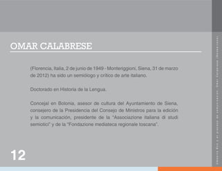 U
m
b
e
r
t
o
E
c
o
y
e
l
p
r
o
c
e
s
o
d
e
c
o
m
u
n
i
c
a
c
i
ó
n
.
O
m
a
r
C
a
l
a
b
r
e
s
e
(
N
e
o
b
a
r
r
o
c
o
)
.
OMAR CALABRESE
(Florencia, Italia, 2 de junio de 1949 - Monteriggioni, Siena, 31 de marzo
de 2012) ha sido un semiólogo y crítico de arte italiano.
Doctorado en Historia de la Lengua.
Concejal en Bolonia, asesor de cultura del Ayuntamiento de Siena,
consejero de la Presidencia del Consejo de Ministros para la edición
y la comunicación, presidente de la “Associazione italiana di studi
semiotici” y de la “Fondazione mediateca regionale toscana”.
12
 
