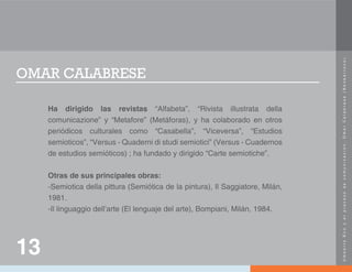 U
m
b
e
r
t
o
E
c
o
y
e
l
p
r
o
c
e
s
o
d
e
c
o
m
u
n
i
c
a
c
i
ó
n
.
O
m
a
r
C
a
l
a
b
r
e
s
e
(
N
e
o
b
a
r
r
o
c
o
)
.
OMAR CALABRESE
Ha dirigido las revistas “Alfabeta”, “Rivista illustrata della
comunicazione” y “Metafore” (Metáforas), y ha colaborado en otros
periódicos culturales como “Casabella”, “Viceversa”, “Estudios
semioticos”, “Versus - Quaderni di studi semiotici” (Versus - Cuadernos
de estudios semióticos) ; ha fundado y dirigido “Carte semiotiche”.
Otras de sus principales obras:
-Semiotica della pittura (Semiótica de la pintura), Il Saggiatore, Milán,
1981.
-Il linguaggio dell’arte (El lenguaje del arte), Bompiani, Milán, 1984.
13
 