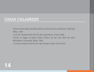 U
m
b
e
r
t
o
E
c
o
y
e
l
p
r
o
c
e
s
o
d
e
c
o
m
u
n
i
c
a
c
i
ó
n
.
O
m
a
r
C
a
l
a
b
r
e
s
e
(
N
e
o
b
a
r
r
o
c
o
)
.
OMAR CALABRESE
-Breve storia della semiotica (Breve historia de la semiótica), Feltrinelli,
Milán, 2001.
-L’art de l’autoportrait (El arte del autoretrato), París 2006.
-Come si legge un’opera d’arte (Cómo se lee una obra de arte),
Mondadori Università, Milán 1993.
-L’art du trompe-l’oeil (El arte del trompe-l’oeil), París 2010.
14
 