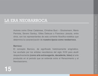 U
m
b
e
r
t
o
E
c
o
y
e
l
p
r
o
c
e
s
o
d
e
c
o
m
u
n
i
c
a
c
i
ó
n
.
O
m
a
r
C
a
l
a
b
r
e
s
e
(
N
e
o
b
a
r
r
o
c
o
)
.
LA ERA NEOBARROCA
Autores como Omar Calabrese, Christine Buci – Glucksmann, Mario
Perniola, Severo Sarduy, Gilles Deleuze o Francisco Jarauta, entre
otros, son los representantes de esta corriente filosófico-estética que
determina la caracterización de nuestra época como neobarroca.
Barroco:
El concepto Barroco, de significado históricamente enigmático,
fue acuñado por los artistas neoclásicos del siglo XVIII para aludir
despectivamente (como arte extravagante, decadente, falso) al arte
producido en el periodo que se extiende entre el Renacimiento y el
Neoclasicismo.
15
 