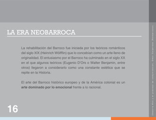 U
m
b
e
r
t
o
E
c
o
y
e
l
p
r
o
c
e
s
o
d
e
c
o
m
u
n
i
c
a
c
i
ó
n
.
O
m
a
r
C
a
l
a
b
r
e
s
e
(
N
e
o
b
a
r
r
o
c
o
)
.
LA ERA NEOBARROCA
La rehabilitación del Barroco fue iniciada por los teóricos románticos
del siglo XIX (Heinrich Wölfflin) que lo concebían como un arte lleno de
originalidad. El entusiasmo por el Barroco ha culminado en el siglo XX
en el que algunos teóricos (Eugenio D’Ors o Walter Benjamin, entre
otros) llegaron a considerarlo como una constante estética que se
repite en la Historia.
El arte del Barroco histórico europeo y de la América colonial es un
arte dominado por lo emocional frente a lo racional.
16
 