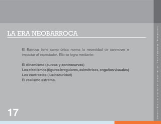 U
m
b
e
r
t
o
E
c
o
y
e
l
p
r
o
c
e
s
o
d
e
c
o
m
u
n
i
c
a
c
i
ó
n
.
O
m
a
r
C
a
l
a
b
r
e
s
e
(
N
e
o
b
a
r
r
o
c
o
)
.
LA ERA NEOBARROCA
El Barroco tiene como única norma la necesidad de conmover e
impactar al espectador. Ello se logra mediante:
El dinamismo (curvas y contracurvas)
Losefectismos(figurasirregulares,asimétricas,engañosvisuales)
Los contrastes (luz/oscuridad)
El realismo extremo.
17
 