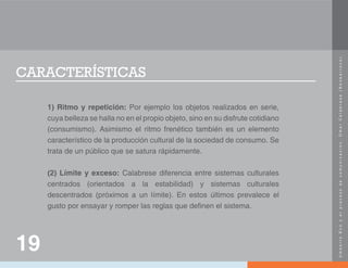 U
m
b
e
r
t
o
E
c
o
y
e
l
p
r
o
c
e
s
o
d
e
c
o
m
u
n
i
c
a
c
i
ó
n
.
O
m
a
r
C
a
l
a
b
r
e
s
e
(
N
e
o
b
a
r
r
o
c
o
)
.
CARACTERÍSTICAS
1) Ritmo y repetición: Por ejemplo los objetos realizados en serie,
cuya belleza se halla no en el propio objeto, sino en su disfrute cotidiano
(consumismo). Asimismo el ritmo frenético también es un elemento
característico de la producción cultural de la sociedad de consumo. Se
trata de un público que se satura rápidamente.
(2) Límite y exceso: Calabrese diferencia entre sistemas culturales
centrados (orientados a la estabilidad) y sistemas culturales
descentrados (próximos a un límite). En estos últimos prevalece el
gusto por ensayar y romper las reglas que definen el sistema.
19
 