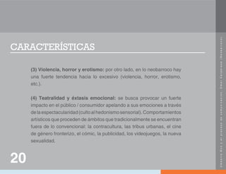 U
m
b
e
r
t
o
E
c
o
y
e
l
p
r
o
c
e
s
o
d
e
c
o
m
u
n
i
c
a
c
i
ó
n
.
O
m
a
r
C
a
l
a
b
r
e
s
e
(
N
e
o
b
a
r
r
o
c
o
)
.
CARACTERÍSTICAS
(3) Violencia, horror y erotismo: por otro lado, en lo neobarroco hay
una fuerte tendencia hacia lo excesivo (violencia, horror, erotismo,
etc.).
(4) Teatralidad y éxtasis emocional: se busca provocar un fuerte
impacto en el público / consumidor apelando a sus emociones a través
delaespectacularidad(cultoalhedonismosensorial).Comportamientos
artísticos que proceden de ámbitos que tradicionalmente se encuentran
fuera de lo convencional: la contracultura, las tribus urbanas, el cine
de género fronterizo, el cómic, la publicidad, los videojuegos, la nueva
sexualidad.
20
 