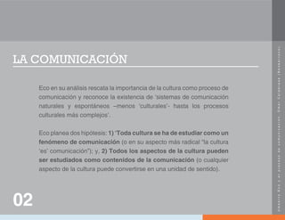 U
m
b
e
r
t
o
E
c
o
y
e
l
p
r
o
c
e
s
o
d
e
c
o
m
u
n
i
c
a
c
i
ó
n
.
O
m
a
r
C
a
l
a
b
r
e
s
e
(
N
e
o
b
a
r
r
o
c
o
)
.
LA COMUNICACIÓN
Eco en su análisis rescata la importancia de la cultura como proceso de
comunicación y reconoce la existencia de ‘sistemas de comunicación
naturales y espontáneos –menos ‘culturales’- hasta los procesos
culturales más complejos’.
Eco planea dos hipótesis: 1) ‘Toda cultura se ha de estudiar como un
fenómeno de comunicación (o en su aspecto más radical “la cultura
‘es’ comunicación”); y, 2) Todos los aspectos de la cultura pueden
ser estudiados como contenidos de la comunicación (o cualquier
aspecto de la cultura puede convertirse en una unidad de sentido).
02
 