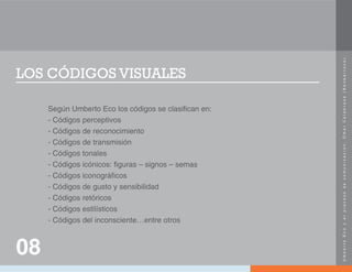 U
m
b
e
r
t
o
E
c
o
y
e
l
p
r
o
c
e
s
o
d
e
c
o
m
u
n
i
c
a
c
i
ó
n
.
O
m
a
r
C
a
l
a
b
r
e
s
e
(
N
e
o
b
a
r
r
o
c
o
)
.
LOS CÓDIGOS VISUALES
Según Umberto Eco los códigos se clasifican en:
- Códigos perceptivos
- Códigos de reconocimiento
- Códigos de transmisión
- Códigos tonales
- Códigos icónicos: figuras – signos – semas
- Códigos iconográficos
- Códigos de gusto y sensibilidad
- Códigos retóricos
- Códigos estilísticos
- Códigos del inconsciente…entre otros
08
 