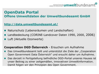 OpenData Portal
Offene Umweltdaten der Umweltbundesamt GmbH

http://data.umweltbundesamt.at/

 Naturschutz (Lebensräumen und Landschaften)
 Landbedeckung (CORINE-Landcover Daten 1990, 2000,             2006)
 Luft (Aktuelle Ozonwerte)


Cooperation OGD Österreich - Ersuchen um Aufnahme
 Das Umweltbundesamt teilt und unterstützt die Ziele der „Cooperation
  Open Government Data Österreich“ und ersucht daher um Aufnahme.
 Das derzeit in Fertigstellung befindliche OGD-Portal unseres Hauses ist
  unser Beitrag zu einer zeitgemäßen, innovativen Umweltinformation.
  Damit folgen wir den Prinzipien des Open Government.
 