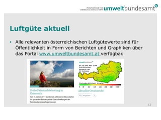 Luftgüte aktuell
 Alle relevanten österreichischen Luftgütewerte sind für
  Öffentlichkeit in Form von Berichten und Graphiken über
  das Portal www.umweltbundesamt.at verfügbar.




                                                            12
 