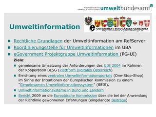 Umweltinformation

 Rechtliche Grundlagen der Umweltinformation am RefServer
 Koordinierungsstelle für Umweltinformationen im UBA
 eGovernment Projektgruppe Umweltinformation (PG-UI)
  Ziele:
   gemeinsame Umsetzung der Anforderungen des UIG 2004 im Rahmen
    der Kooperation BLSG (Plattform Digitales Österreich)
   Errichtung eines zentralen Umweltinformationsportals (One-Stop-Shop)
    im Sinne der Intentionen der Europäischen Kommission zu einem
    "Gemeinsamen Umweltinformationssystem" (SEIS).
   Umweltinformationsysteme in Bund und Ländern
   Bericht 2009 an die Europäische Kommission über die bei der Anwendung
    der Richtlinie gewonnenen Erfahrungen (eingelangte Beiträge)
 