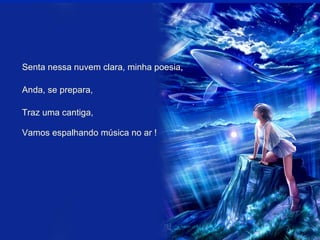 Senta nessa nuvem clara, minha poesia, Anda, se prepara, Traz uma cantiga, Vamos espalhando música no ar ! 