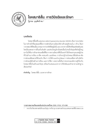 Attention Deficit Hyperactivity Disorder: Diagnosis and Management Vitharon Boon-yasidhi
J Psychiatr Assoc Thailand
Vol. 57 No. 4 October - December 2012 373
วารสารสมาคมจิตแพทย์แห่งประเทศไทย 2555; 57(4): 373-386
*	 สาขาวิชาจิตเวชศาสตร์เด็กและวัยรุ่นภาควิชากุมารเวชศาสตร์คณะแพทยศาสตร์ศิริราชพยาบาล
โรคสมาธิสั้น: การวินิจฉัยและรักษา
วิฐารณ บุญสิทธิ พบ.*
บทคัดย่อ
	 โรคสมาธิสั้นหรือ attention-deficit hyperactivity disorder (ADHD) เป็นภาวะบกพร่อง
ในการท�ำหน้าที่ของสมองที่มีอาการหลักเป็นความผิดปกติทางด้านพฤติกรรมใน 3 ด้าน ได้แก่
1)ขาดสมาธิที่ต่อเนื่อง2)ซนมากกว่าปกติหรืออยู่ไม่นิ่งและ3)ขาดการยั้งคิดหรือหุนหันพลันแล่น
โดยเริ่มแสดงอาการตั้งแต่ในวัยเด็ก และส่วนใหญ่มักเป็นต่อเนื่องไปจนถึงวัยรุ่นหรือวัยผู้ใหญ่
หากไม่ได้รับการรักษาช่วยเหลือที่ดีอาการความผิดปกติที่เป็นจะท�ำให้เกิดผลกระทบต่อผู้ป่วย	
ทั้งในด้านการเรียน อาชีพ ครอบครัว และสังคม การรักษาผู้ป่วยโรคสมาธิสั้นต้องอาศัย	
การช่วยเหลือหลายวิธีร่วมกัน ได้แก่ การให้ค�ำแนะน�ำแก่พ่อแม่ การช่วยเหลือทางด้านจิตใจ	
การช่วยเหลือในด้านการเรียน และการใช้ยา บทความนี้เป็นการทบทวนองค์ความรู้เกี่ยวกับ	
โรคสมาธิสั้นในเด็กและวัยรุ่น พร้อมกับเสนอแนวทางการวินิจฉัยและรักษาตามหลักฐาน	
เชิงประจักษ์
ค�ำส�ำคัญ: โรคสมาธิสั้น  แนวทางการรักษา
 