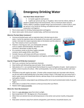 Emergency Drinking Water
How Much Water Should I Store?
 A 2-week supply for each person.
 1 gallon per person per day, or 14 gallons. Store more for infants, elderly, ill
people or people living in hot environments. This is a minimum! Store more for
infants, elderly, ill people or people living in hot environments. (I store 4 x24 ct. cases
per person in our family for drinking, and additional water in containers for food
preparation and hygiene.)
 Plan to store water for drinking, food preparation and hygiene.
 Never ration water. Drink amount needed today, and find more tomorrow.
What Are The Best Water Containers?
 Commercial bottled water with an expiration date is the best way to store
water. (I write the expiration date on the plastic of my cases with a permanent
marker. And stack the newest expiration date on the bottom and the oldest on
top. Then restack as more is purchased.)
 However, if storing your own, use a food grade container
such as a plastic soft drink bottles. Not plastic milk
containers. Remember to label the date.
 Or a container similar to this blue 5 gallon stackable
container which weighs 40 lbs. when filled
 Consider how you will empty and refill your containers.
 (I use other containers for food preparation and hygiene, and bottled water for
drinking.)
How Do I Prepare & Fill My Own Containers?
 Don’t use a container that has held toxic chemicals.
 Clean bottles with dishwashing soap and water. Rinse completely.
 Add solution of 1 t. non-scented liquid chlorine bleach to a quart (1/4 gallon) of water. Swish solution in
bottle so that it touches all surfaces. After sanitizing bottle, rinse out the sanitizing solution with clean
water.
 Fill bottle to top with regular tap water. (If water utility company treats your tap water with chlorine,
you do not need to add anything else to the water to keep it clean.) If the water you use comes from a
well or water source not treated with chlorine, add two drops of non-scented liquid chlorine bleach to
each gallon of water.
 Tightly close container using original cap and being careful not to touch (contaminate) inside of cap with
fingers.
 Write date on outside of the container so that you know when you filled it.
 Replace water every six months.
Where Do I Store My Containers?
 Store in a cool, dark place away from direct sunlight.
 Best temperature is 59 – 86 degrees (U.S. Pharmecopiea).
 When there are extreme hot and cold temperatures in the winter and summer months, bring water
inside.
 Keep water containers away from solvents and gasoline, paint thinners, household cleaners, etc.
 