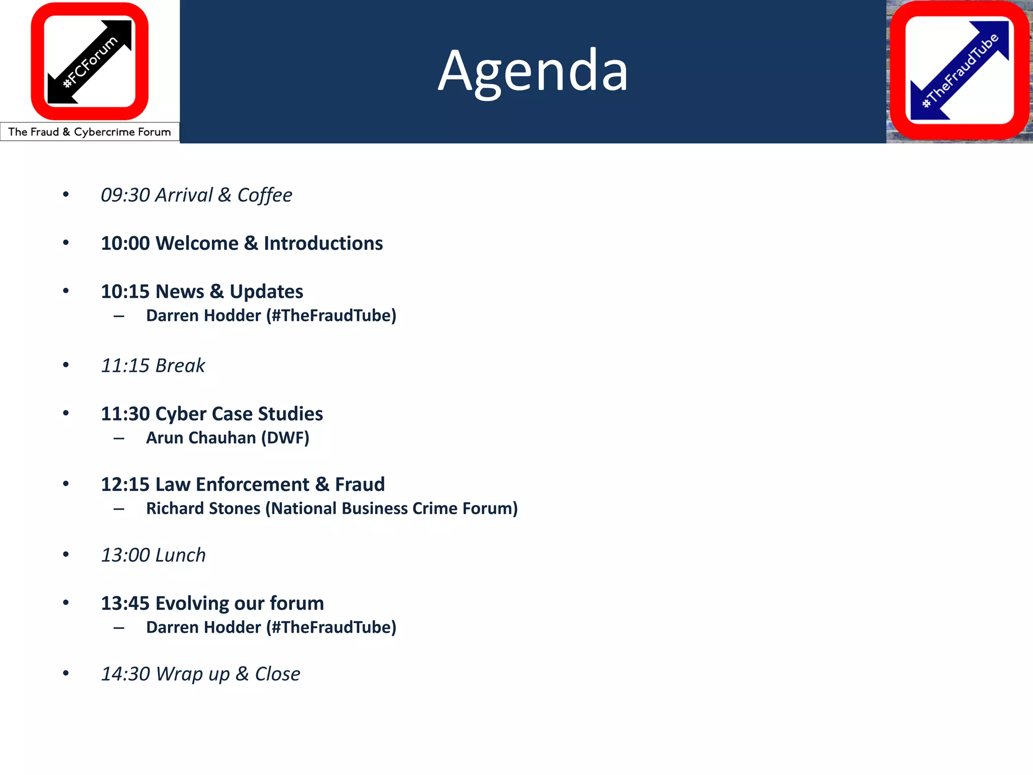 • 09:30 Arrival & Coffee
• 10:00 Welcome & Introductions
• 10:15 News & Updates
– Darren Hodder (#TheFraudTube)
• 11:15 Break
• 11:30 Cyber Case Studies
– Arun Chauhan (DWF)
• 12:15 Law Enforcement & Fraud
– Richard Stones (National Business Crime Forum)
• 13:00 Lunch
• 13:45 Evolving our forum
– Darren Hodder (#TheFraudTube)
• 14:30 Wrap up & Close
Agenda