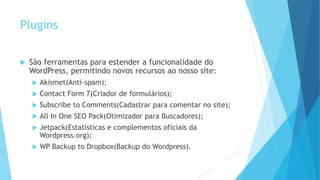 Plugins
 São ferramentas para estender a funcionalidade do
WordPress, permitindo novos recursos ao nosso site:
 Akismet(Anti-spam);
 Contact Form 7(Criador de formulários);
 Subscribe to Comments(Cadastrar para comentar no site);
 All In One SEO Pack(Otimizador para Buscadores);
 Jetpack(Estatísticas e complementos oficiais da
Wordpress.org);
 WP Backup to Dropbox(Backup do Wordpress).
 