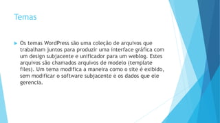 Temas
 Os temas WordPress são uma coleção de arquivos que
trabalham juntos para produzir uma interface gráfica com
um design subjacente e unificador para um weblog. Estes
arquivos são chamados arquivos de modelo (template
files). Um tema modifica a maneira como o site é exibido,
sem modificar o software subjacente e os dados que ele
gerencia.
 