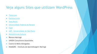 Veja alguns Sites que utilizam WordPress
 Time.com
 Catraca Livre
 Sony Music
 Universidade Federal do Paraná
 Ford
 USP – Universidade de São Paulo
 Ministério da Cultura
 Renova Maringá
 UNION Consultores Associados
 Castro & Mello Advogados
 INAMARE – Instituto de Aprendizagem Maringá
 