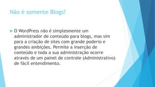 Não é somente Blogs?
 O WordPress não é simplesmente um
administrador de conteúdo para blogs, mas sim
para a criação de sites com grande poderio e
grandes ambições. Permite a inserção de
conteúdo e toda a sua administração ocorre
através de um painel de controle (Administrativo)
de fácil entendimento.
 