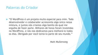 Palavras do Criador
 “O WordPress é um projeto muito especial para mim. Todo
desenvolvedor e colaborador acrescenta algo único nessa
mistura, e juntos nós criamos algo bonito do qual me
orgulho de fazer parte. Milhares de horas foram investidas
no WordPress, e nós nos dedicamos para melhorá-lo todos
os dias. Obrigado por você torná-lo parte de seu mundo.”
Matt Mullenweg
 