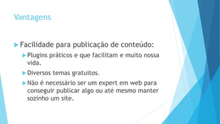 Vantagens
 Facilidade para publicação de conteúdo:
Plugins práticos e que facilitam e muito nossa
vida.
Diversos temas gratuitos.
Não é necessário ser um expert em web para
conseguir publicar algo ou até mesmo manter
sozinho um site.
 
