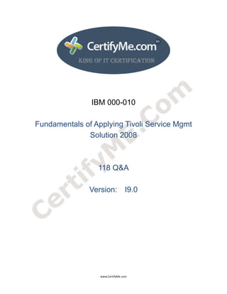  
 
 




                   IBM 000-010

    Fundamentals of Applying Tivoli Service Mgmt
                  Solution 2008



                     118 Q&A

                   Version: I9.0




                      www.CertifyMe.com 
 
 