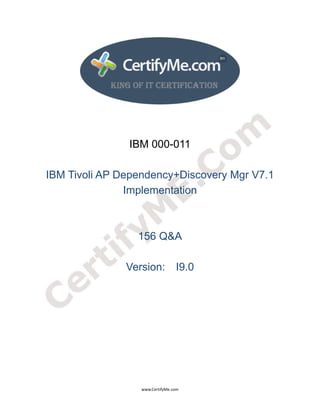  
 
 




                   IBM 000-011

    IBM Tivoli AP Dependency+Discovery Mgr V7.1
                   Implementation



                     156 Q&A

                   Version: I9.0




                      www.CertifyMe.com 
 
 