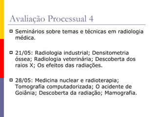Avaliação Processual 4 Seminários sobre temas e técnicas em radiologia médica. 21/05: Radiologia industrial; Densitometria óssea; Radiologia veterinária; Descoberta dos raios X; Os efeitos das radiações. 28/05: Medicina nuclear e radioterapia; Tomografia computadorizada; O acidente de Goiânia; Descoberta da radiação; Mamografia. 