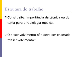 Estrutura do trabalho Conclusão:  importância da técnica ou do tema para a radiologia médica. O desenvolvimento não deve ser chamado “desenvolvimento”. 