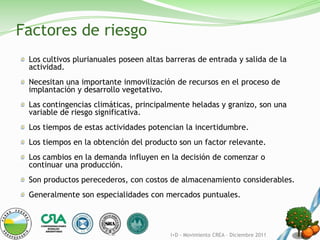 Factores de riesgo
 Los cultivos plurianuales poseen altas barreras de entrada y salida de la
 actividad.
 Necesitan una importante inmovilización de recursos en el proceso de
 implantación y desarrollo vegetativo.
 Las contingencias climáticas, principalmente heladas y granizo, son una
 variable de riesgo significativa.
 Los tiempos de estas actividades potencian la incertidumbre.
 Los tiempos en la obtención del producto son un factor relevante.
 Los cambios en la demanda influyen en la decisión de comenzar o
 continuar una producción.
 Son productos perecederos, con costos de almacenamiento considerables.
 Generalmente son especialidades con mercados puntuales.



                                         I+D - Movimiento CREA – Diciembre 2011
 