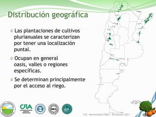 Distribución geográfica
 Las plantaciones de cultivos
 plurianuales se caracterizan
 por tener una localización
 puntal.
 Ocupan en general
 oasis, valles o regiones
 específicas.
 Se determinan principalmente
 por el acceso al riego.




                                I+D - Movimiento CREA – Diciembre 2011
 