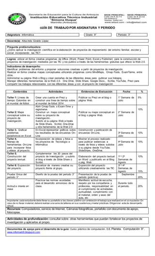 GUÍA DE TRABAJO POR ASIGNATURA Y PERIODO
Asignatura: Informática Grado: 9° Periodo: 3°
Docente(s): Alba Inés Giraldo López
Pregunta problematizadora:
¿Cómo aplicar la investigación científica en la elaboración de proyectos de mejoramiento del entorno familiar, escolar y
social incorporando las TIC?
Logros: utilizar en forma creativa programas de Office (Word, Power Point, Excel y Publisher) para la construcción de
proyectos de investigación mediados por las TIC y los publico a través de las herramientas gratuitas que ofrece la Web 2.0.
Indicadores de desempeño:
Identificar problemas del entorno y proponer soluciones creativas a partir de proyectos de investigación.
Realizar en forma creativa mapas conceptuales utilizando programas como MindMaps, Cmap-Tools, ExamTaime, entre
otros.
Administrar su página Web o Blog y crear pestañas de las diferentes áreas para publicar sus trabajos.
Manejar diferentes herramientas de la Web 2.0. One Drive, Slide Share, Google Docs., Scribe, YouTube, Prezi para
compartir los trabajos relacionados con las diferentes áreas y con el proyecto de investigación
Recursos: Computadores, servicio de Internet, Cámaras fotográficas, portafolio con documento de apoyo,
fotocopias.
Actividades de profundización: consultar sobre otras herramientas que puedan fortalecer los proyectos de
investigación y aplicarlos al propio.
Documentos de apoyo para el desarrollo de la guía: Curso práctico de computación. Ed. Planeta. Computación 9°.
www.informaiti9.blogspot.com
Contenidos Actividades Evidencias de Evaluación Fecha %
Taller 1: Líneas de
tiempo: Colombia en
el mundial de fútbol.
Crear una cuenta en Prezi y
construir una línea de tiempo sobre
el mundial de fútbol 2014
Publicar su Prezi en el blog o
página Web.
1° Semana de
Julio
5%
Taller 2: Mapa
conceptual sobre su
proyecto de
investigación.
Abrir Cmap-Tools o Exam-Time y
registrarse.
Construir un mapa conceptual
sobre su proyecto de
investigación..
Subirlo al su página Web a través
de Slide Share, Scribd, One-Drive
u otra herramienta de la Web 2:0
Publicar su mapa conceptual en
el blog o página Web.
2° Semana de
Julio
10%
Taller 3. Graficar
problemas
estadísticos en Excel
En Excel representar gráficos sobre
los resultados de las encuestas On-
Line
Construcción y publicación de
encuestas On-Line. 3a Semana de
Julio
10%
Taller 4.
Manejo de
herramientas On-Line
para incorporar fotos
y videos al proyecto.
Incorporación de videos y fotos a
los proyectos de Tecnología e
Informática
Mostrar el proceso realizado
para publicar evidencias a
través de fotos y videos subidos
a su página desde YouTube,
SlideShare, OneDrive.
4a Semana de
Julio
10%
Taller 5.
Construcción del
proyecto textual.
Complementar los 30 pasos del
proyecto de investigación y subirlo
al blog a través de Slide Share o
Scribd.
Elaboración del proyecto textual
en Word y publicarlo en el Blog
o pág. Web
1a y 2a
Semanas de
Agosto
.
10%
Taller 6: Exposición
del proyecto
Socializar de manera creativa su
proyecto frente al grupo.
Exposición del proyecto
utilizando creativamente las TIC
3a y 4a
Semanas de
Agosto 15%
Prueba Única del
periodo 3°
Diseño de la prueba del periodo 3° Presentación de la prueba de
periodo (práctica)
Septiembre
20%
Actitud e interés en
clase
Practicar las normas acordadas
para el desarrollo armonioso de la
clase.
Manifiesto actitud de escucha,
respeto por los compañeros y
profesores, responsabilidad en
el cumplimiento de actividades,
puntualidad, cumplimiento con
el material, orden y aseo del
aula, etc
Durante todo
el periodo. 20%
Importante:cada estudiante debe llevar su portafolio a las clases ydefinir con antelación el trabajo que realizará en el co mputador.En
caso de no llevar material,deberá realizar una serie de talleres en sus cuadernos y nivelar prácticas.Diligenciar acta de desempeño
virtual.
 