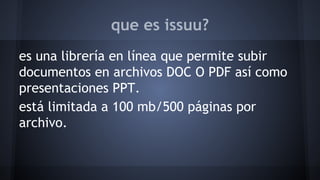 que es issuu? 
es una librería en línea que permite subir 
documentos en archivos DOC O PDF así como 
presentaciones PPT. 
está limitada a 100 mb/500 páginas por 
archivo. 
 