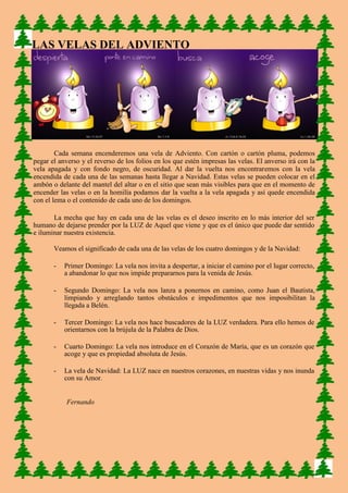 LAS VELAS DEL ADVIENTO 
Cada semana encenderemos una vela de Adviento. Con cartón o cartón pluma, podemos pegar el anverso y el reverso de los folios en los que estén impresas las velas. El anverso irá con la vela apagada y con fondo negro, de oscuridad. Al dar la vuelta nos encontraremos con la vela encendida de cada una de las semanas hasta llegar a Navidad. Estas velas se pueden colocar en el ambón o delante del mantel del altar o en el sitio que sean más visibles para que en el momento de encender las velas o en la homilía podamos dar la vuelta a la vela apagada y así quede encendida con el lema o el contenido de cada uno de los domingos. 
La mecha que hay en cada una de las velas es el deseo inscrito en lo más interior del ser humano de dejarse prender por la LUZ de Aquel que viene y que es el único que puede dar sentido e iluminar nuestra existencia. 
Veamos el significado de cada una de las velas de los cuatro domingos y de la Navidad: 
- Primer Domingo: La vela nos invita a despertar, a iniciar el camino por el lugar correcto, a abandonar lo que nos impide prepararnos para la venida de Jesús. 
- Segundo Domingo: La vela nos lanza a ponernos en camino, como Juan el Bautista, limpiando y arreglando tantos obstáculos e impedimentos que nos imposibilitan la llegada a Belén. 
- Tercer Domingo: La vela nos hace buscadores de la LUZ verdadera. Para ello hemos de orientarnos con la brújula de la Palabra de Dios. 
- Cuarto Domingo: La vela nos introduce en el Corazón de María, que es un corazón que acoge y que es propiedad absoluta de Jesús. 
- La vela de Navidad: La LUZ nace en nuestros corazones, en nuestras vidas y nos inunda con su Amor. 
Fernando 
3 
