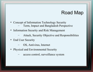 Road Map
●
Concept of Information Technology Security
– Term, Impact and Bangladesh Perspective
●
Information Security and Risk Management
– Attack, Security Objective and Responsibilities
●
End User Security
– OS, Antivirus, Internet
●
Physical and Environmental Security
– access control, surveillance system