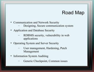 Road Map
●
Communication and Network Security
– Designing, Secure communication system
●
Application and Database Security
– RDBMS security, vulnerability in web
applications
●
Operating System and Server Security
– User management, Hardening, Patch
Management
●
Information System Auditing
– Generic Checkpoint, Common issues