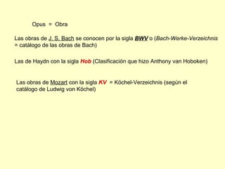 Opus = Obra
Las obras de J. S. Bach se conocen por la sigla BWV o (Bach-Werke-Verzeichnis
= catálogo de las obras de Bach)
Las de Haydn con la sigla Hob (Clasificación que hizo Anthony van Hoboken)
Las obras de Mozart con la sigla KV = Köchel-Verzeichnis (según el
catálogo de Ludwig von Köchel)
 