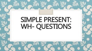SIMPLE PRESENT:
WH- QUESTIONS
 