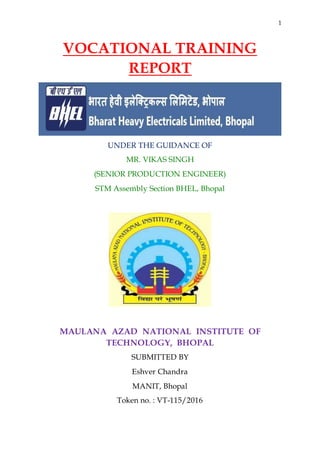 1
VOCATIONAL TRAINING
REPORT
UNDER THE GUIDANCE OF
MR. VIKAS SINGH
(SENIOR PRODUCTION ENGINEER)
STM Assembly Section BHEL, Bhopal
MAULANA AZAD NATIONAL INSTITUTE OF
TECHNOLOGY, BHOPAL
SUBMITTED BY
Eshver Chandra
MANIT, Bhopal
Token no. : VT-115/2016
 