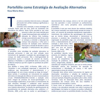 Refletir EdInf, nº 0, julho-agosto-setembro 2016
11
Tal como os restantes níveis de ensino, a educação
pré-escolar tem sofrido mudanças significativas a
nível educativo.
Conceitos como avaliação, e novas estratégias de
avaliação, fazem cada vez mais, parte do vocabulário dos
educadores de infância. Desta forma percebe-se que estes
passaram a olhar com maior atenção para
o papel desempenhado pela avaliação na
educação de infância. Esta mudança,
emerge essencialmente pela forma como
se começou a entender a educação das
crianças mais pequenas, e olhar para o
processo de avaliação como elemento
fulcral para a tomada de decisões e para a
regulação e melhoramento das práticas
educativas.
O portefólio como estratégia de avaliação alternativa na
educação pré-escolar é cada vez mais utilizado como
instrumento de regulação e avaliação das aprendizagens das
crianças em idade pré-escolar. Mas a heterogeneidade de
pensamento quanto à conceção do conceito do mesmo,
objetivos e finalidades e a aplicabilidade deste na prática, são
evidências empíricas que têm surgido no quotidiano do jardim-
de-infância.
Para McAfee e Leong (1997, cit.Parente, 2004, p.52), o
“Portefolio é uma compilação organizada e intencional de
evidências que documentam o desenvolvimento e a
aprendizagem de uma criança realizada ao longo do tempo”.
Neste sentido, é considerado um instrumento de avaliação
alternativa em educação de infância, tal como é preconizada na
circular nº4/DGIDC/DSDC/2011. Entende a avaliação como
parte integral do processo de ensino-aprendizagem e é
uma estratégia colaborativa, já que todos os intervenientes da
ação educativa interagem e colaboram neste processo
(crianças, educadores, pais), sendo também considerado como
uma resposta educacional “ao desafio de aperfeiçoamento de
procedimentos de avaliação alternativa e/ou autêntica (…)”
(Parente, 2004, p.52), pois ao avaliar as aprendizagens e
desenvolvimento das crianças, está-se a ter em conta aquilo
que elas aprendem e como constroem os conhecimentos,
inserindo-se este numa perspetiva sócio construtivista
alternativa.
O portefólio é mais que mero dossier dos melhores trabalhos
das crianças realizados num determinado período de tempo. É
antes, um conjunto de produções devidamente organizadas e
intencionais, das evidências das aprendizagens das crianças,
que ao mesmo tempo, documentam e demonstram os
processos e produtos das competências desenvolvidas. A
organização do portefólio exige uma articulação sistemática
entre o desenvolvimento do currículo, a aprendizagem e a
avaliação e desta forma “Abrir
um portefólio bem feito é como
abrir uma arca de tesouro”
(Shores e Grace, 2001, cit.
Parente, 2004, p.52).
Os portefólios deverão incluir
amostras de trabalhos, registos
de observação da criança,
amostra de competências de
resolução de problemas, entre
outros, categorizadas, datadas e
colocadas por sequência temporal, para que se tenha sempre
informação precisa dos processos de aquisição de
conhecimentos e dificuldades da criança, e não sejam
segmentadas as áreas de conteúdo.
O educador deve utilizar vários instrumentos de registos de
observações sistemáticas e seleções de evidências que
documentam os progressos das aprendizagens das crianças,
como por exemplo, fotografias, gravações áudio e vídeo, relatos
narrativos, notas de observação feitas pelos educadores,
comentários das crianças acerca dos seus trabalhos e
comentários dos educadores, e outros.
A forma como se selecionam as evidências permitem às
crianças e aos educadores aprender mais sobre o processo de
aprendizagem. Ao implicar as crianças na escolha e reflexão de
evidências para colocar no portefólio (Grubb e Courtney, 1996,
Portefólio como Estratégia de Avaliação Alternativa
Rosa Maria Alves
 