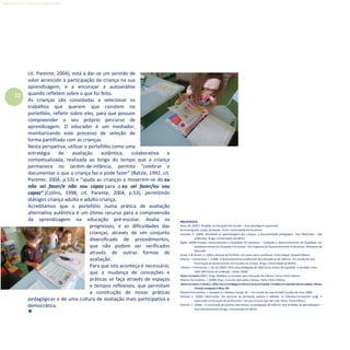 12
Refletir EdInf, nº 0, julho-agosto-setembro 2016
cit. Parente, 2004), está a dar-se um sentido de
valor acrescido à participação da criança na sua
aprendizagem, e a encorajar a autoanálise
quando refletem sobre o que foi feito.
As crianças são convidadas a selecionar os
trabalhos que querem que constem no
portefólio, refletir sobre eles, para que possam
compreender o seu próprio percurso de
aprendizagem. O educador é um mediador,
monitorizando este processo de seleção de
forma partilhada com as crianças.
Nesta perspetiva, utilizar o portefólio como uma
estratégia de avaliação autêntica, colaborativa e
contextualizada, realizada ao longo do tempo que a criança
permanece no Jardim-de-infância, permite “celebrar e
documentar o que a criança faz e pode fazer” (Batzle, 1992, cit.
Parente, 2004, p.53) e “ajuda as crianças a moverem-se do eu
não sei fazer/e não sou capaz para o eu sei fazer/eu sou
capaz” (Collins, 1998, cit. Parente, 2004, p.53), permitindo
diálogos criança adulto e adulto criança.
Acreditamos que o portefólio numa prática de avaliação
alternativa autêntica é um ótimo recurso para a compreensão
da aprendizagem na educação pré-escolar. Avalia os
progressos, e as dificuldades das
crianças, através de um conjunto
diversificado de procedimentos,
que não podem ser verificados
através de outras formas de
avaliação.
Para que isto aconteça é necessário,
que a mudança de conceções e
práticas se faça através de espaços
e tempos reflexivos, que permitam
a construção de novas práticas
pedagógicas e de uma cultura de avaliação mais participativa e
democrática.

BIBLIOGRAFIA
Alves, M. (2007). Portfolio na Educação Pré-Escolar – uma abordagem supervisiva
de investigação, acção, formação. Porto: Universidade Portucalense
Azevedo, A. (2009). Revelando as aprendizagens das crianças: a documentação pedagógica. Tese (Mestrado – não
publicado). Braga: Universidade do Minho
Dgdic, (2009) Projeto: Desenvolvendo a Qualidade em parcerias – Avaliação e desenvolvimento da Qualidade nos
Estabelecimentos da Educação Pré-escolar: Um Programa de Desenvolvimento Profissional. Ministério da
Educação.
Grace, C.& Shores, E. (2001). Manual de Portfolio. Um passo para o professor. Porto Alegre: Artmed Editora
Oliveira – Formosinho, J. (1998). O desenvolvimento profissional das educadoras de infância. Um estudo de caso.
Dissertação de doutoramento em Estudos da Criança. Braga: Universidade do Minho.
Oliveira – Formosinho, J. [et al].(2005). Para uma pedagogia da infância ao serviço da equidade: O portfolio como
visão alternativa da avaliação, Lisboa: GEDEI.
Oliveira-Formosinho(2007). (Org). Modelos curriculares para Educação de Infância. Porto: Porto Editora.
Oliveira-Formosinho, J. (2008) (Org.). A escola vista pelas crianças. Porto: Porto Editora.
Oliveira-Formosinho,JeParente,C.(2005).ParaumaPedagogiadaInfânciaaoServiçodaEquidade.OPortfoliocomovisãoalternativadaavaliação.Infânciae
Educação.InvestigaçãoePráticas,22-46
Oliveira-Formosinho, J., Azevedo A. e Mateus-Araújo, M. – Um estudo de caso (in DQP-Estudos de caso, 2009)
Parente, C. (2002) Observação: Um percurso de formação, prática e reflexão. In J.Oliveira-Formosinho (org), A
supervisão na formação de professores I: Da sala à escola (pp.166-216). Porto: Porto Editora.
Parente, C. (2004) – A construção de práticas alternativas na pedagogia de infância: sete jornadas de aprendizagem –
Tese (doutoramento) Braga: Universidade do Minho
 