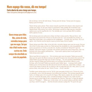 Refletir EdInf, nº 0, julho-agosto-setembro 2016
13
Num espaço tão nosso, dá-me tempo!
Carta aberta de uma criança sem tempo.
Fábio Gonçalves (fabiogoncalvesj@gmail.com)
Dá-me tempo. Acima de tudo tempo. Tempo para ter tempo. Tempo para ter espaço.
Espaço para ter tempo.
Quero tempo para crescer. Para crescer naquilo que tenho de crescer e não naquilo que
queres que cresça. Eu sei que crescer é importante, fazes questão de me lembrar isso
regularmente. Mas vamos com calma. Até porque, quando eu digo que sou crescida é
apenas para que te orgulhes de mim. Na verdade, por muito que seja difícil acreditar,
tenho apenas 4 anos.
Dá-me tempo para ser autónoma e deixa-me fazer coisas sozinha. Mas por favor, não
brinquemos às autonomias. Brincar ao faz de conta sim: com as panelas da cozinha, os
legos das construções, com a plasticina da modelagem… Comigo não, por favor. Ah, e já
agora, não chames cozinha àquilo a que eu tantas vezes chamo castelo.
Quero tempo para falar. Mas, acima de tudo, reivindico tempo para que me ouças. Sei que
não é fácil muitas vezes ouvires-me. Estás sempre tão atarefada no meio da papelada. Mas
quero que percas um minuto a escutar-me. Já estou cansada do “tempinho” que me
dispões. Hoje quero tempo. E prometo não te fazer queixas dos meus amiguinhos, nem me
lamentar dos meus joelhos esfoladinhos… Hoje queria apenas dizer-te que gosto de ti.
Terás tempo para isso?
Mas já que falo em queixar-me… Dá-me tempo para que me queixe. Sabes que quando
digo que não gosto de alface é porque não gosto? (e para isso não preciso de a provar 43
vezes) Sabes que quando digo que me dói a barriga… há uma grande probabilidade que
me doa mesmo? Sabes que quando tenho um arranhão de tamanho inferior a uma
formiga, sofro horrores? Sabes que quando quero beber água… é porque tenho sede?
Sabes que as minhas dores não têm de ser do tamanho das tuas, certo? Mas confesso… na
maioria das vezes só preciso de um abraço e de uns segundos de colo. Mas, para ti, já não
preciso disso, nem posso ter isso. Tenho 4 anos… já sou crescido!
Também quero tempo para ouvir-te. Se há coisa que gosto é de te ouvir. Encaro-te como
um exemplo, como uma das pessoas mais sábias que conheço. Tens sempre resposta para
tudo e um elogio para mim na ponta da língua. Mas repara, apesar de ouvir-te ser para
mim um momento de prazer, estou cansada de elogios rotineiros e em nada sinceros.
Sempre que te mostro algo lá vem a expressão do costume “Que giro” e logo de seguida
teces um “Parabéns”… Sabes que, muitas vezes, nem eu próprio gosto e percebo aquilo
que faço, certo? E já agora… não tens de estar sempre a perguntar “O que é isto que
Quero tempo para falar.
Mas, acima de tudo,
reivindico tempo para
que me ouças. Sei que
não é fácil muitas vezes
ouvires-me. Estás
sempre tão atarefada no
meio da papelada.
 