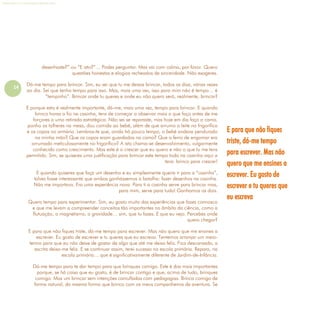 14
Refletir EdInf, nº 0, julho-agosto-setembro 2016
desenhaste?” ou “E isto?”… Podes perguntar. Mas vai com calma, por favor. Quero
questões honestas e elogios recheados de sinceridade. Não exageres.
Dá-me tempo para brincar. Sim, eu sei que tu me deixas brincar, todos os dias, várias vezes
ao dia. Sei que tenho tempo para isso. Mas, mais uma vez, isso para mim não é tempo… é
“tempinho”. Brincar onde tu queres e onde eu não quero será, realmente, brincar?
E porque esta é realmente importante, dá-me, mais uma vez, tempo para brincar. E quando
brinco horas a fio na casinha, tens de começar a observar mais o que faço antes de me
forçares a uma retirada estratégica. Não sei se reparaste, mas hoje em dia faço a cama,
ponho os talheres na mesa, dou comida ao bebé, além de que arrumo o leite no frigorífico
e os copos no armário. Lembras-te que, ainda há pouco tempo, o bebé andava pendurado
na minha mão? Que os copos eram guardados na cama? Que o ferro de engomar era
arrumado meticulosamente no frigorífico? A isto chama-se desenvolvimento, vulgarmente
conhecido como crescimento. Mas este é o crescer que eu quero e não o que tu me tens
permitido. Sim, se quiseres uma justificação para brincar este tempo todo na casinha aqui a
tens: brinco para crescer!
E quando quiseres que faça um desenho e eu simplesmente queira ir para a “casinha”,
talvez fosse interessante que ambos ganhássemos a batalha: fazer desenhos na casinha.
Não me importava. Era uma experiência nova. Para ti a casinha serve para brincar mas,
para mim, serve para tudo! Ganhamos os dois.
Quero tempo para experimentar. Sim, eu gosto muito das experiências que fazes connosco
e que me levam a compreender conceitos tão importantes no âmbito da ciência, como a
flutuação, o magnetismo, a gravidade… sim, que tu fazes. E que eu vejo. Percebes onde
quero chegar?
E para que não fiques triste, dá-me tempo para escrever. Mas não quero que me ensines a
escrever. Eu gosto de escrever e tu queres que eu escreva. Tentemos arranjar um meio-
termo para que eu não deixe de gostar de algo que até me deixa feliz. Fica descansada, a
escrita deixa-me feliz. E se continuar assim, terei sucesso na escola primária. Repara, na
escola primária… que é significativamente diferente de Jardim-de-Infância.
Dá-me tempo para te dar tempo para que brinques comigo. Este é dos mais importantes
porque, se há coisa que eu gosto, é de brincar contigo e que, acima de tudo, brinques
comigo. Mas um brincar sem intenções camufladas com pedagogias. Brinca comigo de
forma natural, da mesma forma que brinco com os meus companheiros de aventura. Se
E para que não fiques
triste, dá-me tempo
para escrever. Mas não
quero que me ensines a
escrever. Eu gosto de
escrever e tu queres que
eu escreva
 