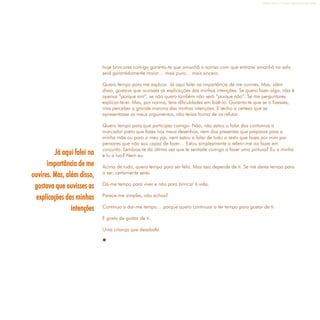 Refletir EdInf, nº 0, julho-agosto-setembro 2016
15
hoje brincares comigo garanto-te que amanhã o sorriso com que entrarei amanhã na sala
será garantidamente maior… mais puro… mais sincero.
Quero tempo para me explicar. Já aqui falei na importância de me ouvires. Mas, além
disso, gostava que ouvisses as explicações das minhas intenções. Se quero fazer algo, não é
apenas “porque sim”, se não quero também não será “porque não”. Se me perguntares
explicar-te-ei. Mas, por norma, tens dificuldades em fazê-lo. Garanto-te que se o fizesses,
irias perceber a grande maioria das minhas intenções. E tenho a certeza que se
apresentasse os meus argumentos, não terias forma de os refutar.
Quero tempo para que participes comigo. Não, não estou a falar dos contornos a
marcador preto que fazes nos meus desenhos, nem dos presentes que preparas para a
minha mãe ou para o meu pai, nem estou a falar de tudo o resto que fazes por mim por
pensares que não sou capaz de fazer… Estou simplesmente a referir-me ao fazer em
conjunto. Lembras-te da última vez que te sentaste comigo a fazer uma pintura? Eu a minha
e tu a tua? Nem eu.
Acima de tudo, quero tempo para ser feliz. Mas isso depende de ti. Se me deres tempo para
o ser, certamente serei.
Dá-me tempo para viver e não para brincar à vida.
Parece-me simples, não achas?
Continua a dar-me tempo… porque quero continuar a ter tempo para gostar de ti.
E gosto de gostar de ti.
Uma criança que desabafa.

Já aqui falei na
importância de me
ouvires. Mas, além disso,
gostava que ouvisses as
explicações das minhas
intenções
 